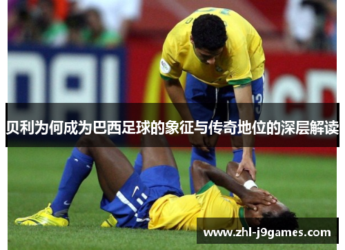 贝利为何成为巴西足球的象征与传奇地位的深层解读 贝利为何成为巴西足球的象征与传奇地位的深层解读