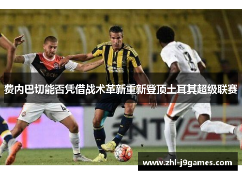 费内巴切能否凭借战术革新重新登顶土耳其超级联赛