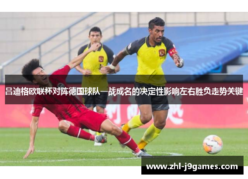 吕迪格欧联杯对阵德国球队一战成名的决定性影响左右胜负走势关键 吕迪格欧联杯对阵德国球队一战成名的决定性影响左右胜负走势关键
