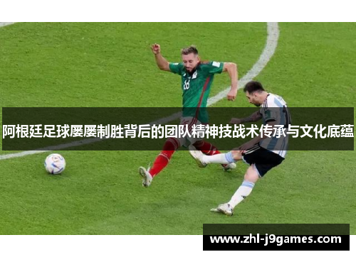 阿根廷足球屡屡制胜背后的团队精神技战术传承与文化底蕴 阿根廷足球屡屡制胜背后的团队精神技战术传承与文化底蕴