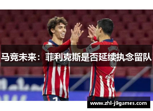 马竞未来:菲利克斯是否延续执念留队 马竞未来:菲利克斯是否延续执念留队