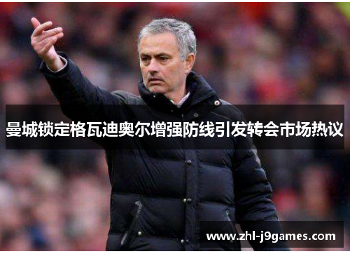 曼城锁定格瓦迪奥尔增强防线引发转会市场热议 曼城锁定格瓦迪奥尔增强防线引发转会市场热议