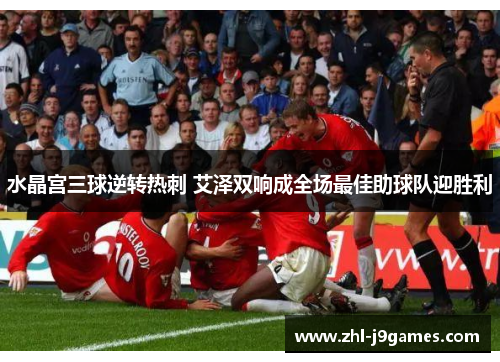 水晶宫三球逆转热刺 艾泽双响成全场最佳助球队迎胜利 水晶宫三球逆转热刺 艾泽双响成全场最佳助球队迎胜利