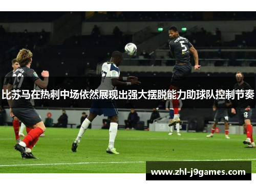 比苏马在热刺中场依然展现出强大摆脱能力助球队控制节奏
