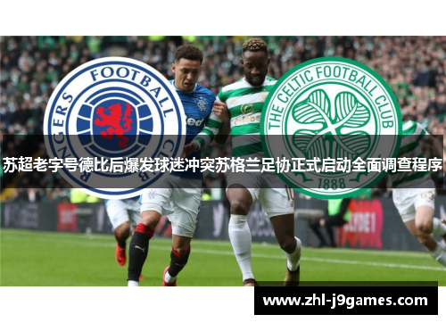 苏超老字号德比后爆发球迷冲突苏格兰足协正式启动全面调查程序