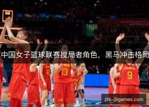 中国女子篮球联赛搅局者角色,黑马冲击格局 中国女子篮球联赛搅局者角色,黑马冲击格局